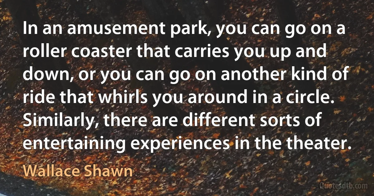 In an amusement park, you can go on a roller coaster that carries you up and down, or you can go on another kind of ride that whirls you around in a circle. Similarly, there are different sorts of entertaining experiences in the theater. (Wallace Shawn)