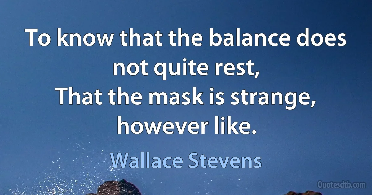 To know that the balance does not quite rest,
That the mask is strange, however like. (Wallace Stevens)