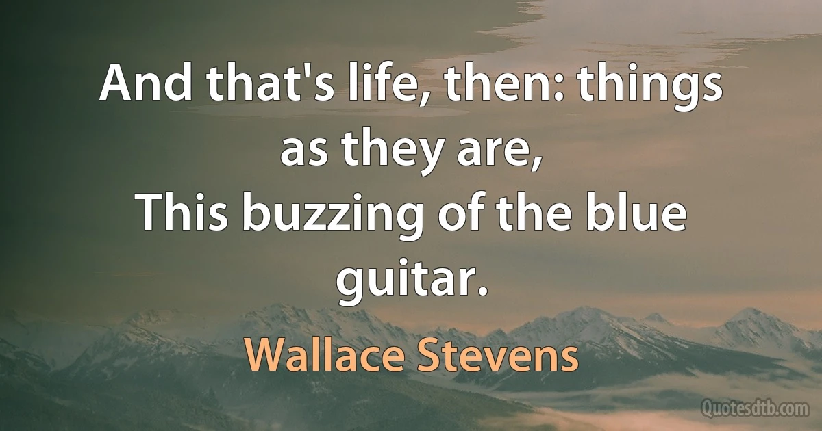 And that's life, then: things as they are,
This buzzing of the blue guitar. (Wallace Stevens)