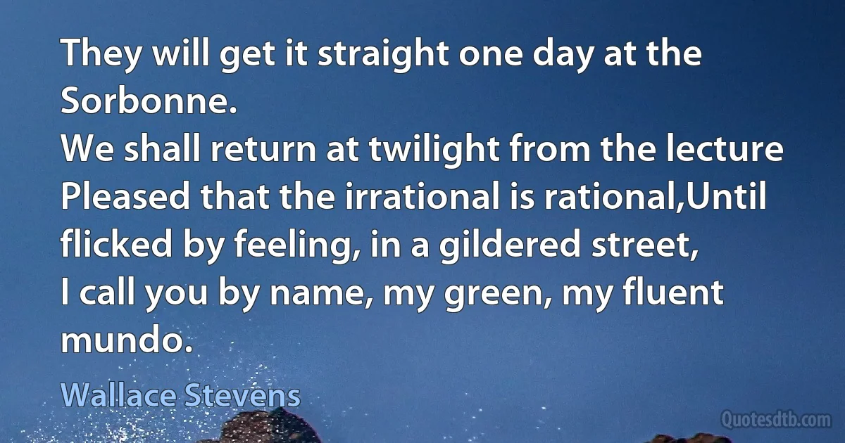 They will get it straight one day at the Sorbonne.
We shall return at twilight from the lecture
Pleased that the irrational is rational,Until flicked by feeling, in a gildered street,
I call you by name, my green, my fluent mundo. (Wallace Stevens)