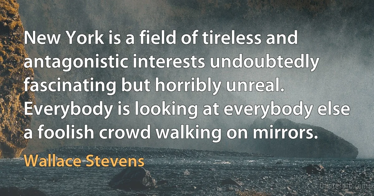 New York is a field of tireless and antagonistic interests undoubtedly fascinating but horribly unreal. Everybody is looking at everybody else a foolish crowd walking on mirrors. (Wallace Stevens)