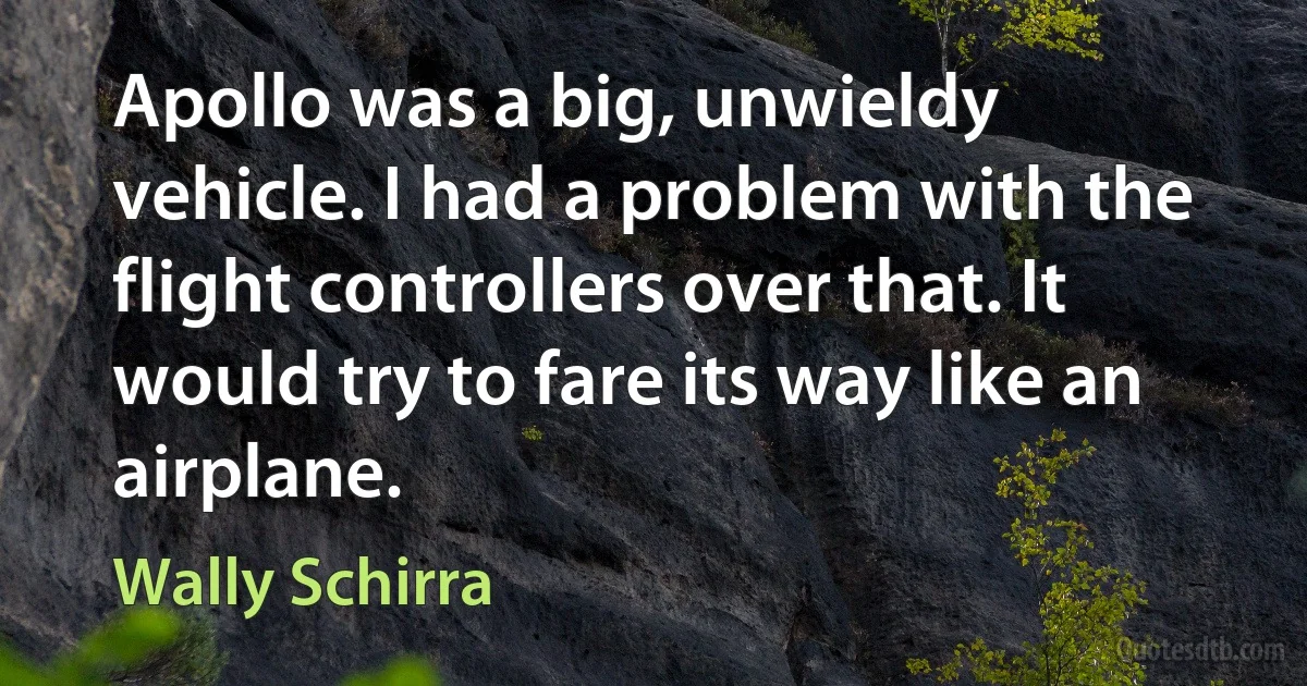 Apollo was a big, unwieldy vehicle. I had a problem with the flight controllers over that. It would try to fare its way like an airplane. (Wally Schirra)