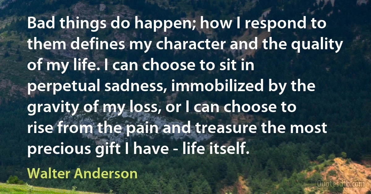 Bad things do happen; how I respond to them defines my character and the quality of my life. I can choose to sit in perpetual sadness, immobilized by the gravity of my loss, or I can choose to rise from the pain and treasure the most precious gift I have - life itself. (Walter Anderson)