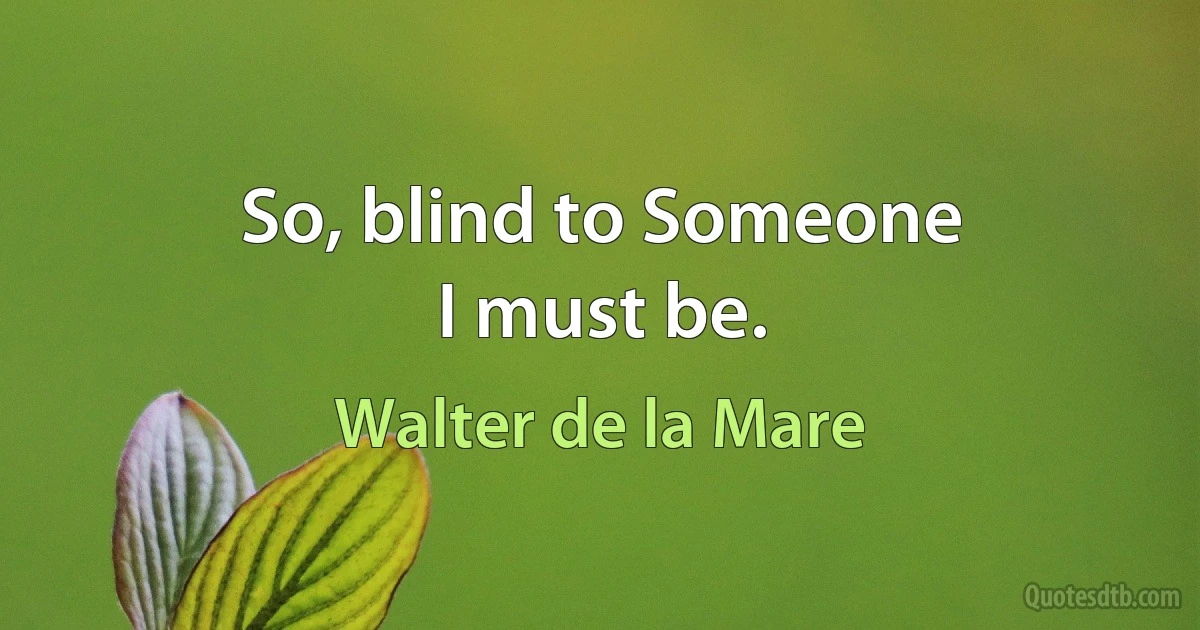 So, blind to Someone
I must be. (Walter de la Mare)