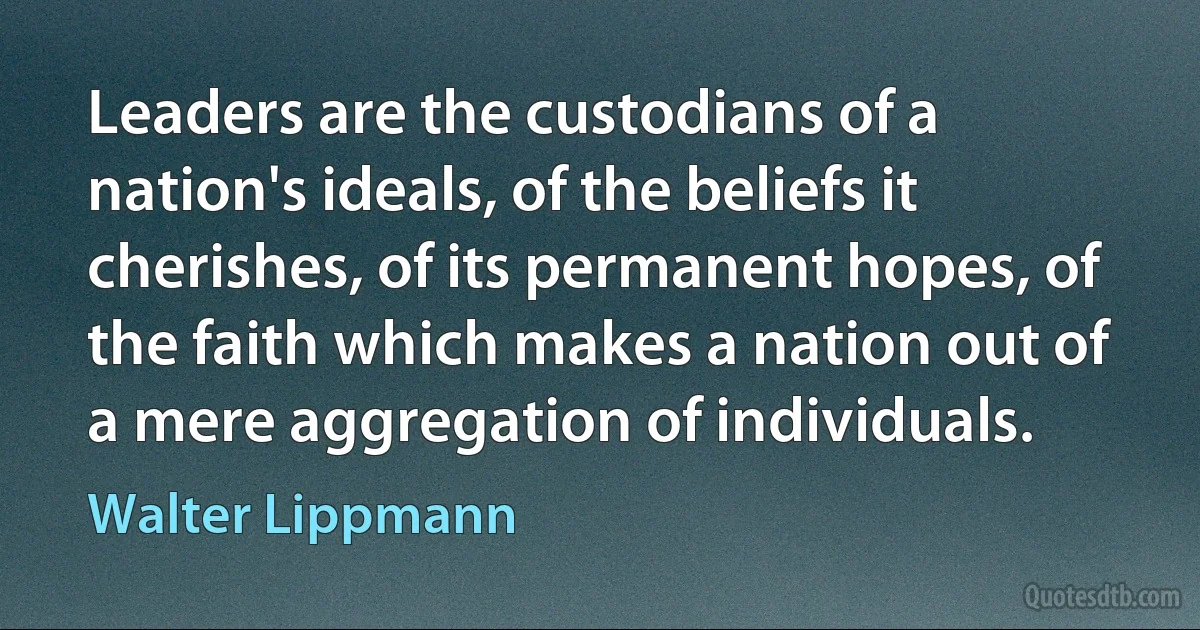 Leaders are the custodians of a nation's ideals, of the beliefs it cherishes, of its permanent hopes, of the faith which makes a nation out of a mere aggregation of individuals. (Walter Lippmann)