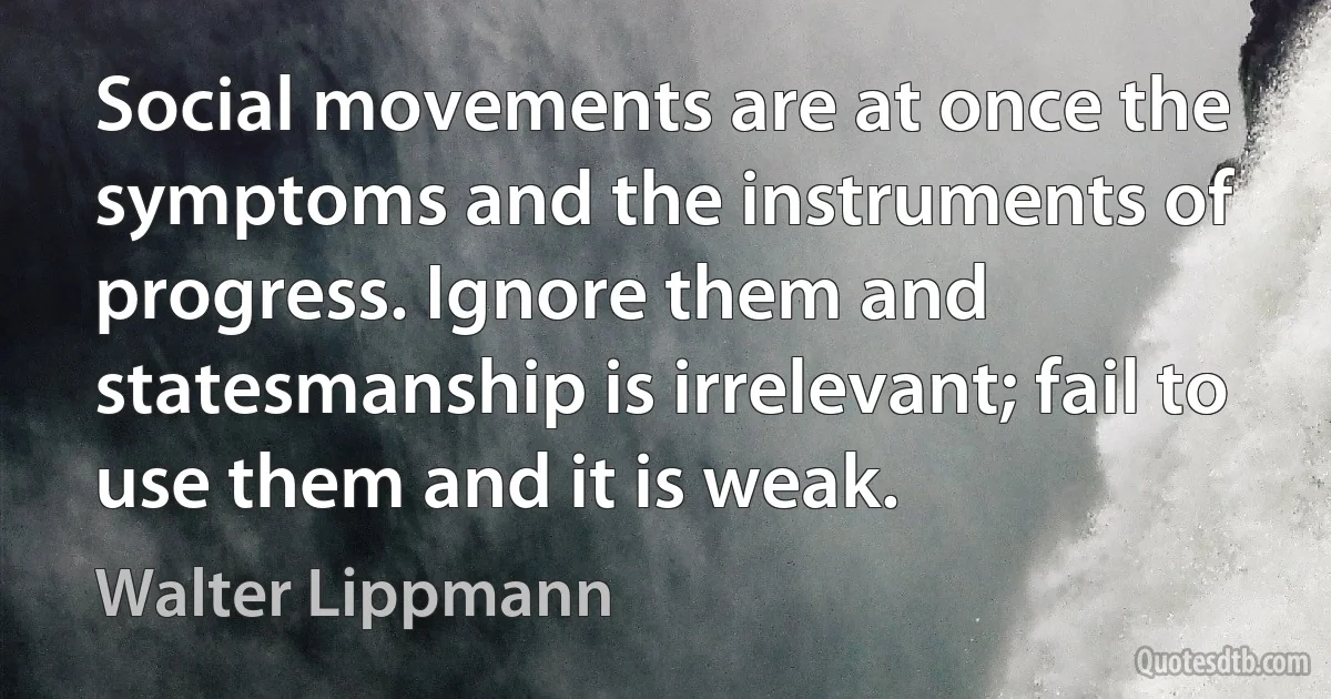 Social movements are at once the symptoms and the instruments of progress. Ignore them and statesmanship is irrelevant; fail to use them and it is weak. (Walter Lippmann)