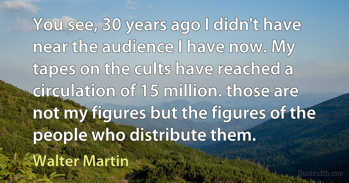 You see, 30 years ago I didn't have near the audience I have now. My tapes on the cults have reached a circulation of 15 million. those are not my figures but the figures of the people who distribute them. (Walter Martin)