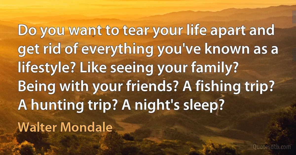 Do you want to tear your life apart and get rid of everything you've known as a lifestyle? Like seeing your family? Being with your friends? A fishing trip? A hunting trip? A night's sleep? (Walter Mondale)