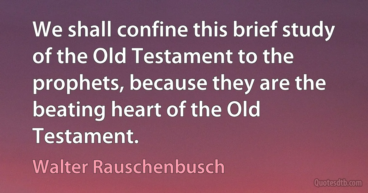 We shall confine this brief study of the Old Testament to the prophets, because they are the beating heart of the Old Testament. (Walter Rauschenbusch)