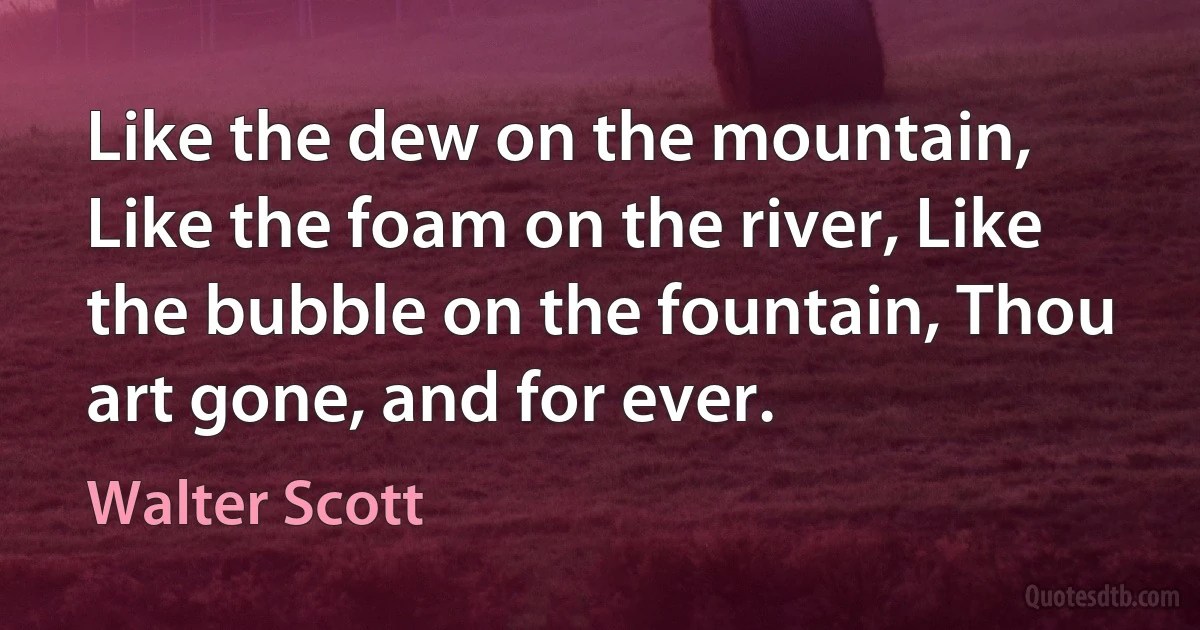 Like the dew on the mountain, Like the foam on the river, Like the bubble on the fountain, Thou art gone, and for ever. (Walter Scott)