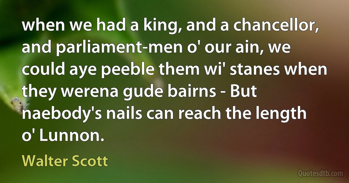 when we had a king, and a chancellor, and parliament-men o' our ain, we could aye peeble them wi' stanes when they werena gude bairns - But naebody's nails can reach the length o' Lunnon. (Walter Scott)