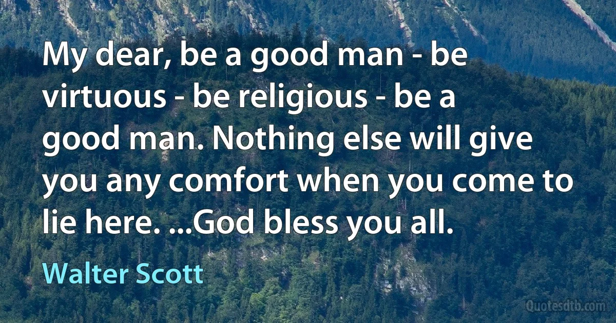 My dear, be a good man - be virtuous - be religious - be a good man. Nothing else will give you any comfort when you come to lie here. ...God bless you all. (Walter Scott)