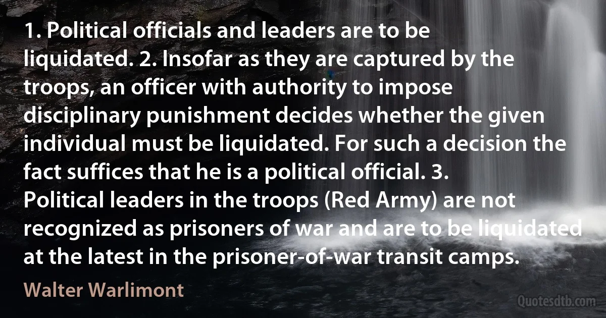 1. Political officials and leaders are to be liquidated. 2. Insofar as they are captured by the troops, an officer with authority to impose disciplinary punishment decides whether the given individual must be liquidated. For such a decision the fact suffices that he is a political official. 3. Political leaders in the troops (Red Army) are not recognized as prisoners of war and are to be liquidated at the latest in the prisoner-of-war transit camps. (Walter Warlimont)