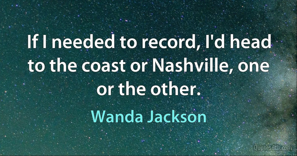 If I needed to record, I'd head to the coast or Nashville, one or the other. (Wanda Jackson)