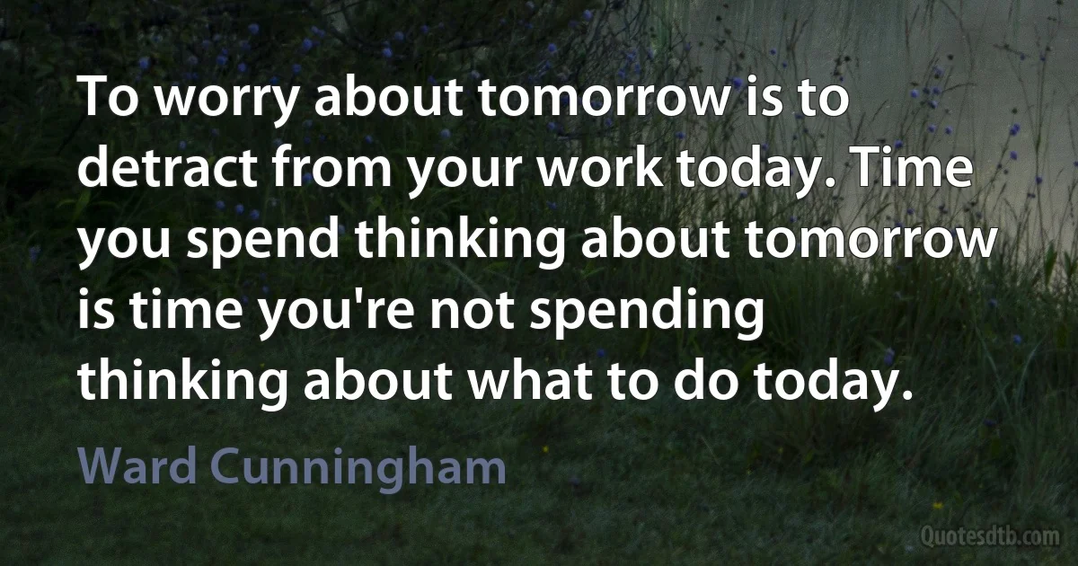 To worry about tomorrow is to detract from your work today. Time you spend thinking about tomorrow is time you're not spending thinking about what to do today. (Ward Cunningham)