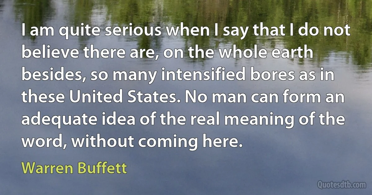 I am quite serious when I say that I do not believe there are, on the whole earth besides, so many intensified bores as in these United States. No man can form an adequate idea of the real meaning of the word, without coming here. (Warren Buffett)