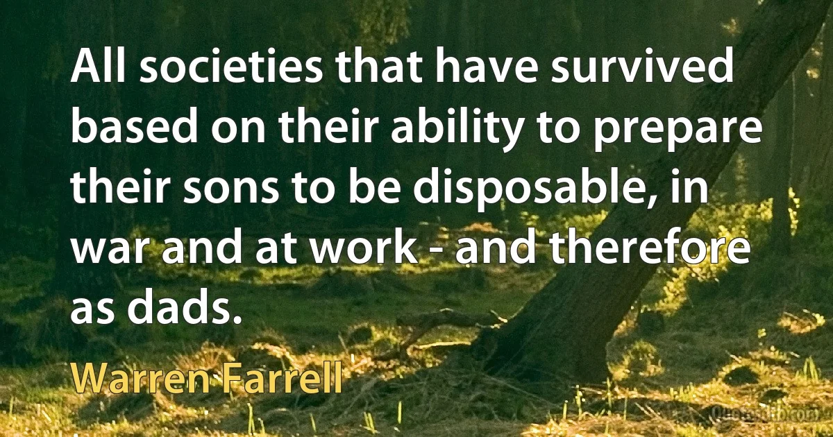 All societies that have survived based on their ability to prepare their sons to be disposable, in war and at work - and therefore as dads. (Warren Farrell)