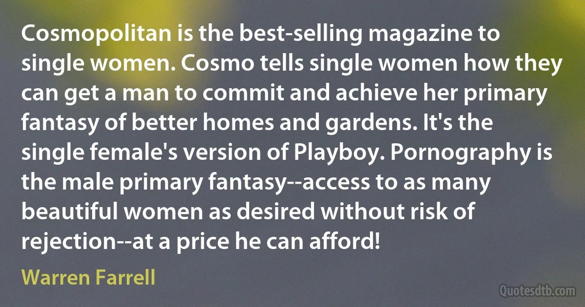 Cosmopolitan is the best-selling magazine to single women. Cosmo tells single women how they can get a man to commit and achieve her primary fantasy of better homes and gardens. It's the single female's version of Playboy. Pornography is the male primary fantasy--access to as many beautiful women as desired without risk of rejection--at a price he can afford! (Warren Farrell)