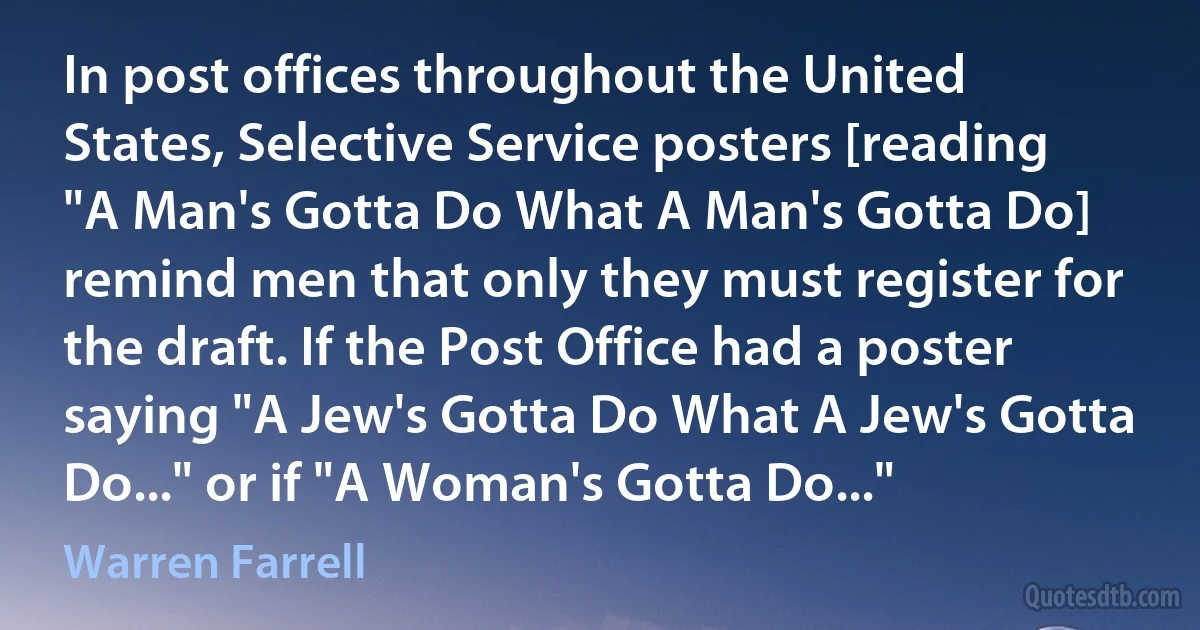 In post offices throughout the United States, Selective Service posters [reading "A Man's Gotta Do What A Man's Gotta Do] remind men that only they must register for the draft. If the Post Office had a poster saying "A Jew's Gotta Do What A Jew's Gotta Do..." or if "A Woman's Gotta Do..." (Warren Farrell)