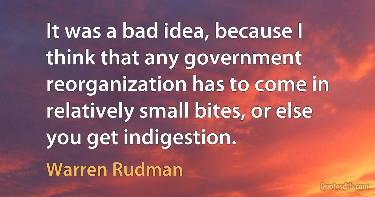 It was a bad idea, because I think that any government reorganization has to come in relatively small bites, or else you get indigestion. (Warren Rudman)