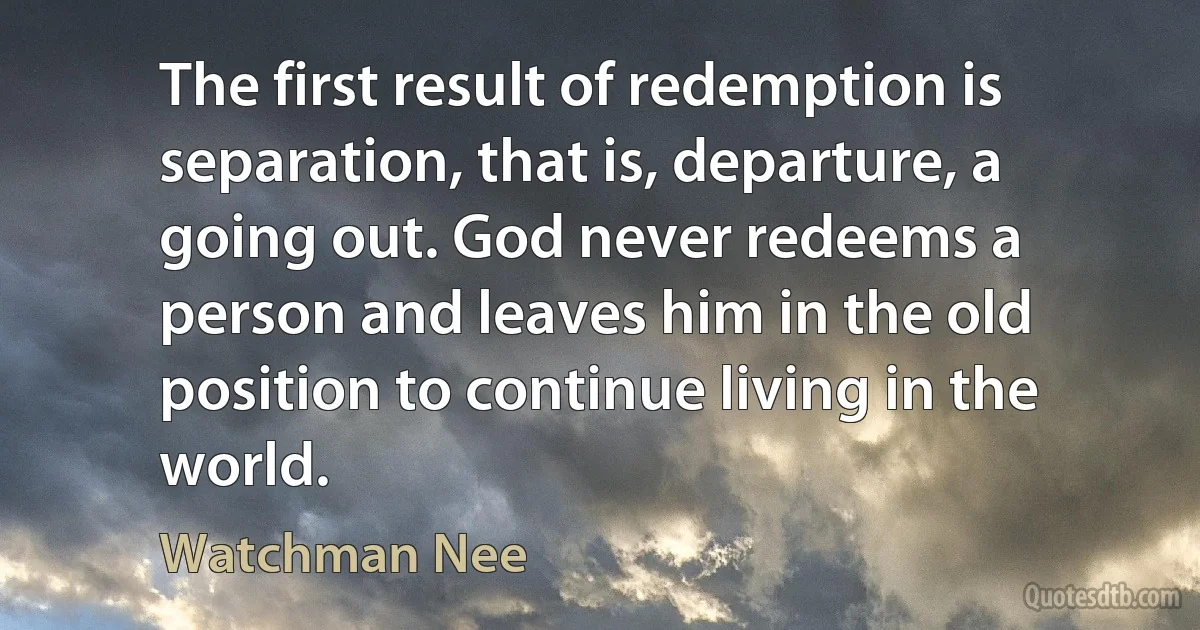 The first result of redemption is separation, that is, departure, a going out. God never redeems a person and leaves him in the old position to continue living in the world. (Watchman Nee)