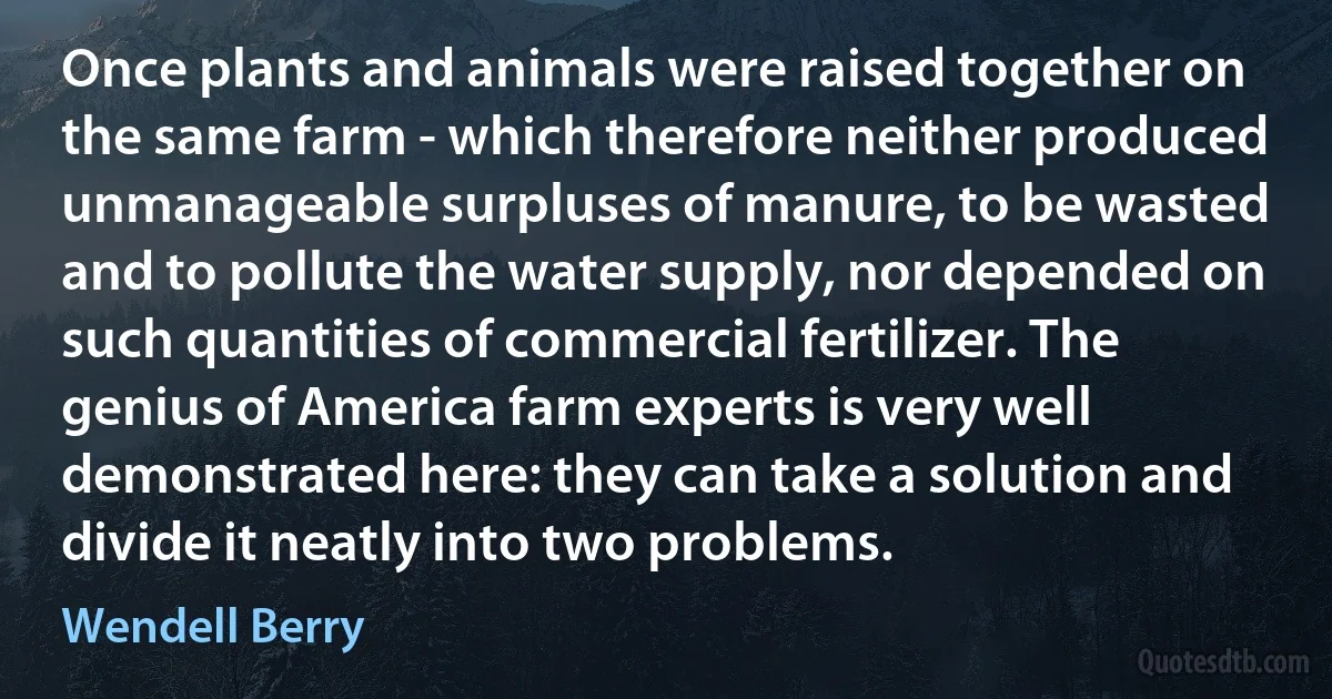 Once plants and animals were raised together on the same farm - which therefore neither produced unmanageable surpluses of manure, to be wasted and to pollute the water supply, nor depended on such quantities of commercial fertilizer. The genius of America farm experts is very well demonstrated here: they can take a solution and divide it neatly into two problems. (Wendell Berry)