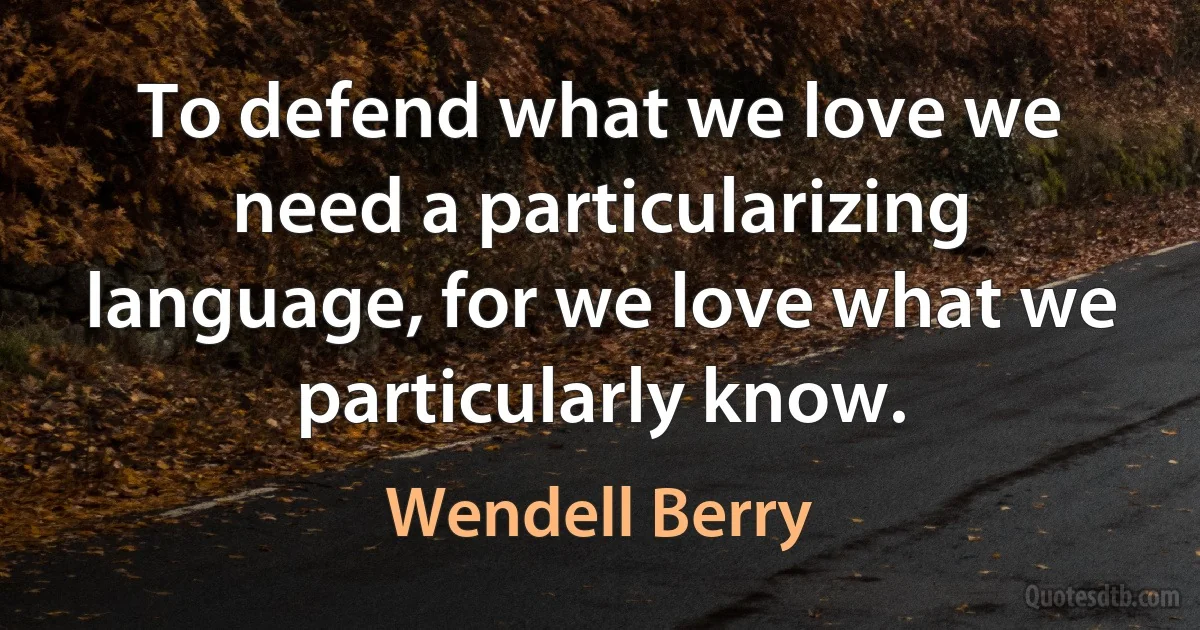 To defend what we love we need a particularizing language, for we love what we particularly know. (Wendell Berry)