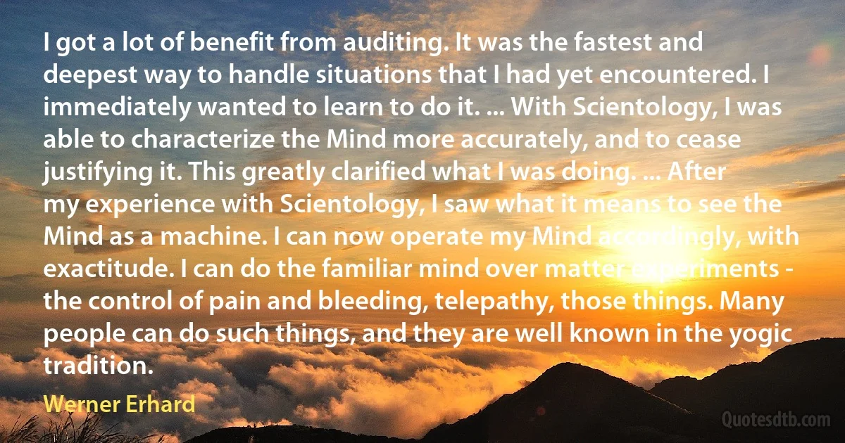 I got a lot of benefit from auditing. It was the fastest and deepest way to handle situations that I had yet encountered. I immediately wanted to learn to do it. ... With Scientology, I was able to characterize the Mind more accurately, and to cease justifying it. This greatly clarified what I was doing. ... After my experience with Scientology, I saw what it means to see the Mind as a machine. I can now operate my Mind accordingly, with exactitude. I can do the familiar mind over matter experiments - the control of pain and bleeding, telepathy, those things. Many people can do such things, and they are well known in the yogic tradition. (Werner Erhard)