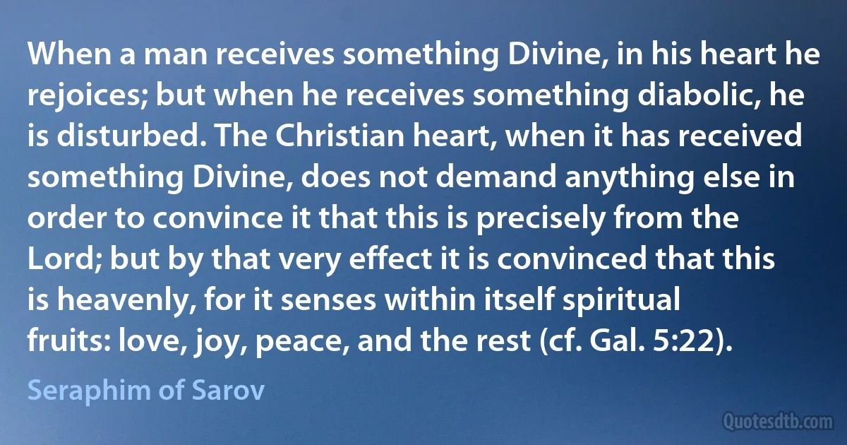 When a man receives something Divine, in his heart he rejoices; but when he receives something diabolic, he is disturbed. The Christian heart, when it has received something Divine, does not demand anything else in order to convince it that this is precisely from the Lord; but by that very effect it is convinced that this is heavenly, for it senses within itself spiritual fruits: love, joy, peace, and the rest (cf. Gal. 5:22). (Seraphim of Sarov)