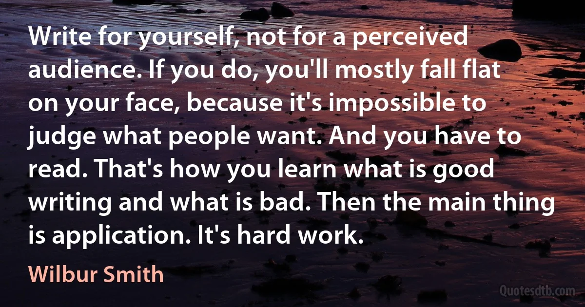 Write for yourself, not for a perceived audience. If you do, you'll mostly fall flat on your face, because it's impossible to judge what people want. And you have to read. That's how you learn what is good writing and what is bad. Then the main thing is application. It's hard work. (Wilbur Smith)