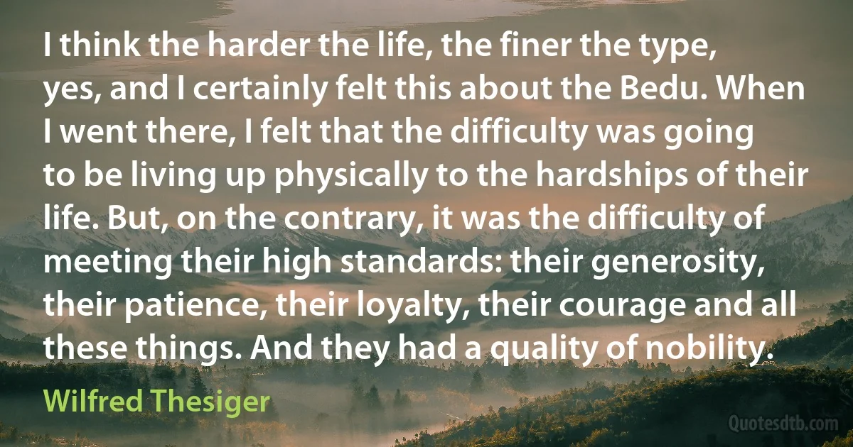 I think the harder the life, the finer the type, yes, and I certainly felt this about the Bedu. When I went there, I felt that the difficulty was going to be living up physically to the hardships of their life. But, on the contrary, it was the difficulty of meeting their high standards: their generosity, their patience, their loyalty, their courage and all these things. And they had a quality of nobility. (Wilfred Thesiger)