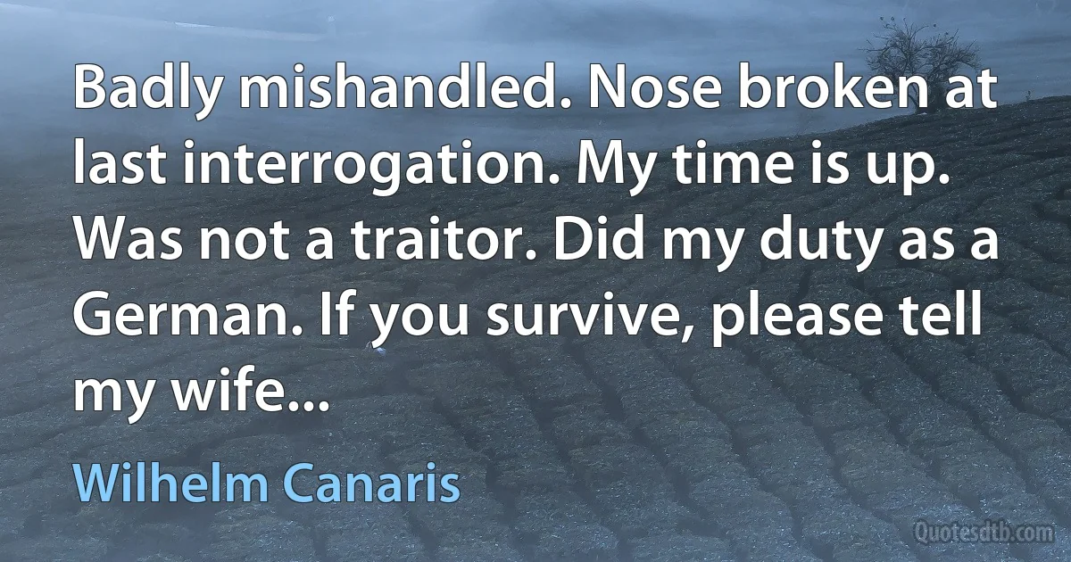 Badly mishandled. Nose broken at last interrogation. My time is up. Was not a traitor. Did my duty as a German. If you survive, please tell my wife... (Wilhelm Canaris)