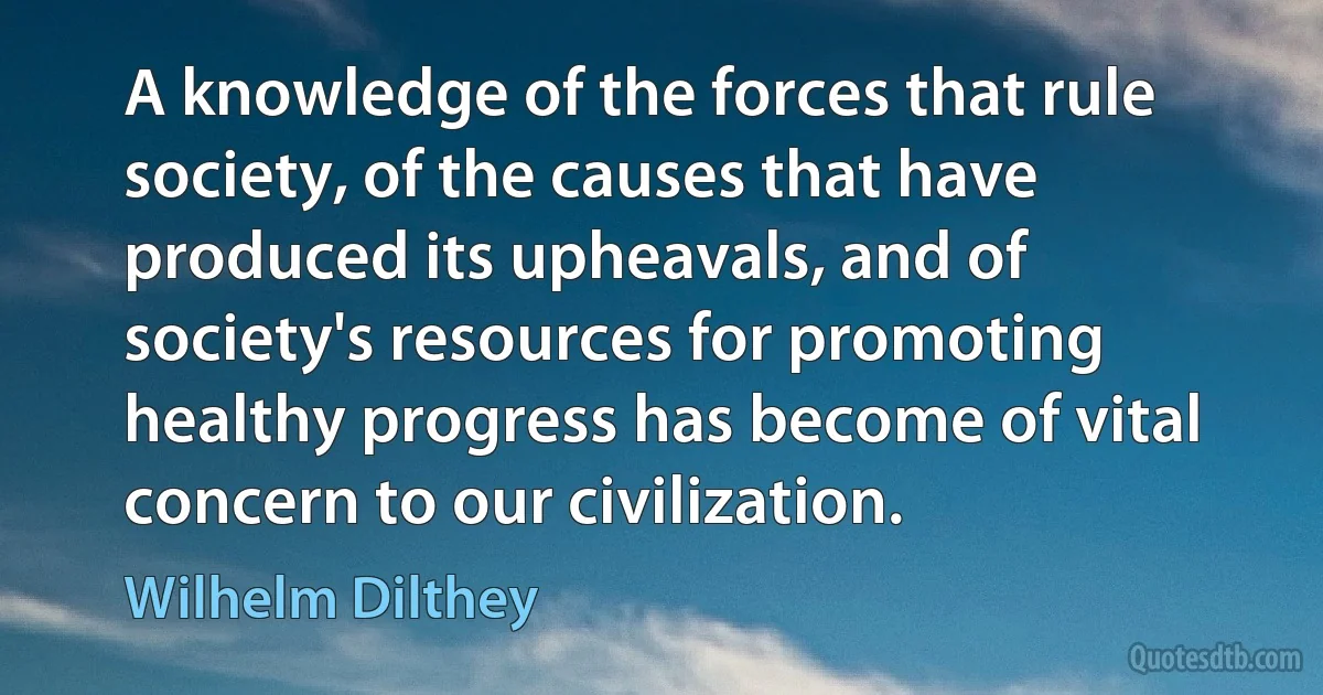 A knowledge of the forces that rule society, of the causes that have produced its upheavals, and of society's resources for promoting healthy progress has become of vital concern to our civilization. (Wilhelm Dilthey)