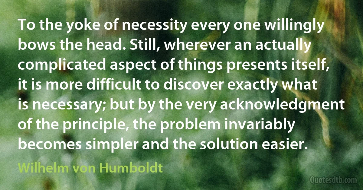 To the yoke of necessity every one willingly bows the head. Still, wherever an actually complicated aspect of things presents itself, it is more difficult to discover exactly what is necessary; but by the very acknowledgment of the principle, the problem invariably becomes simpler and the solution easier. (Wilhelm von Humboldt)