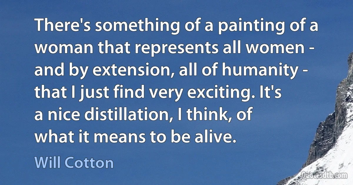 There's something of a painting of a woman that represents all women - and by extension, all of humanity - that I just find very exciting. It's a nice distillation, I think, of what it means to be alive. (Will Cotton)