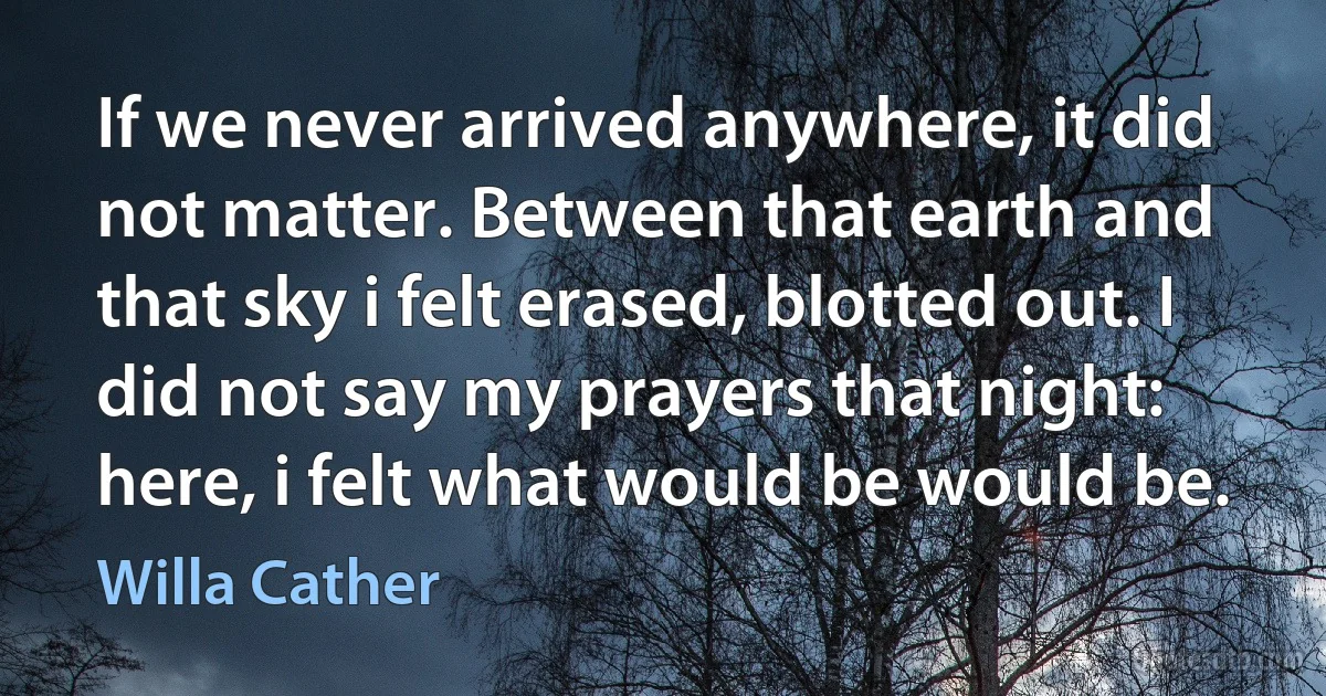 If we never arrived anywhere, it did not matter. Between that earth and that sky i felt erased, blotted out. I did not say my prayers that night: here, i felt what would be would be. (Willa Cather)