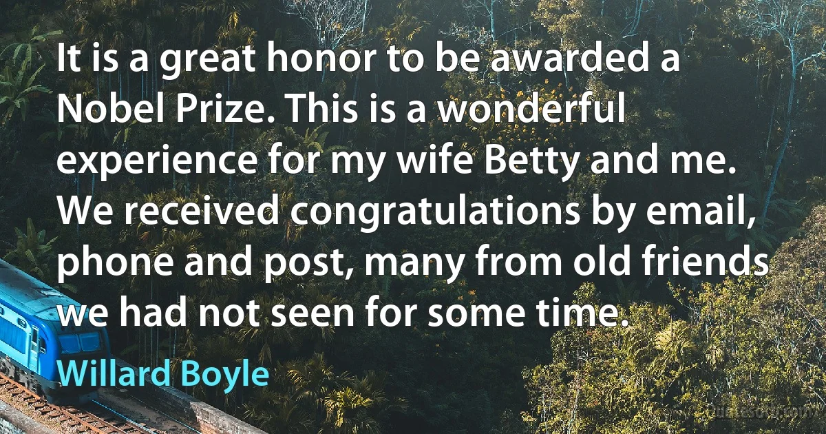 It is a great honor to be awarded a Nobel Prize. This is a wonderful experience for my wife Betty and me. We received congratulations by email, phone and post, many from old friends we had not seen for some time. (Willard Boyle)