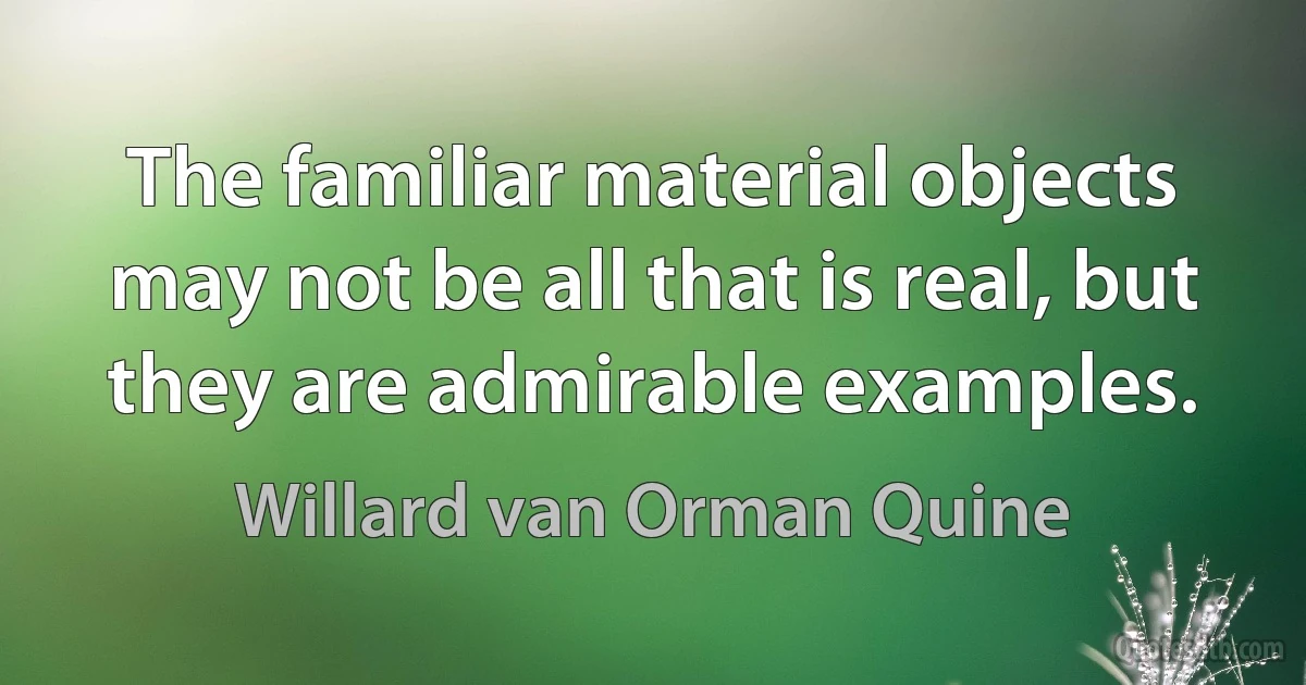 The familiar material objects may not be all that is real, but they are admirable examples. (Willard van Orman Quine)