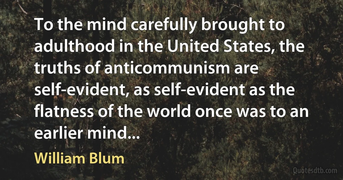 To the mind carefully brought to adulthood in the United States, the truths of anticommunism are self-evident, as self-evident as the flatness of the world once was to an earlier mind... (William Blum)