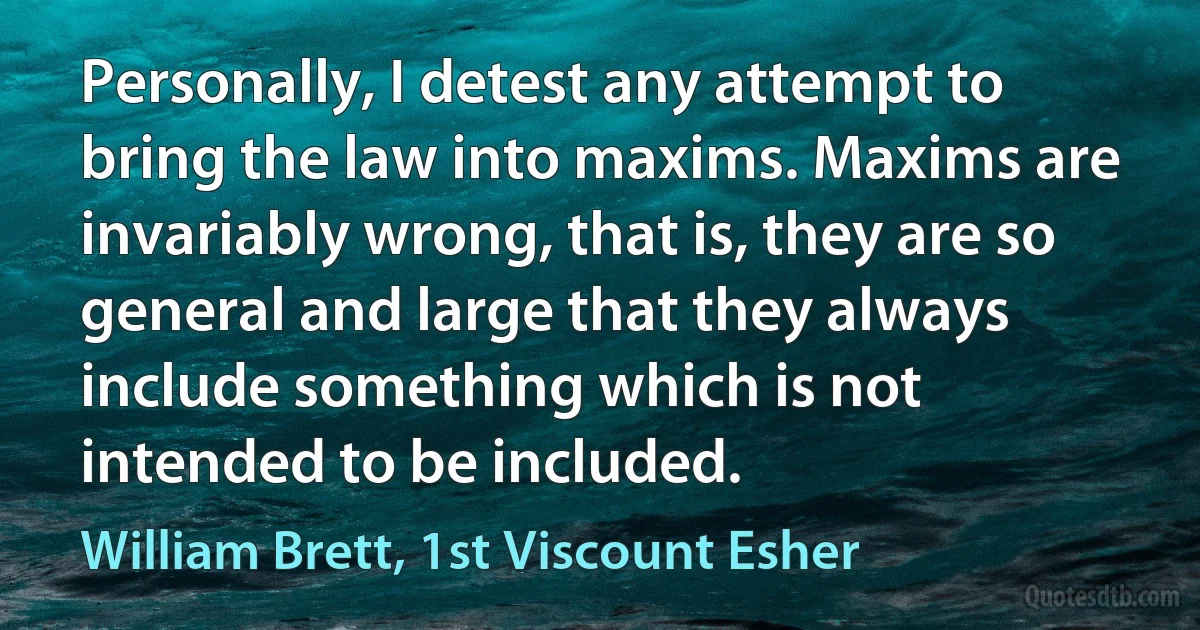 Personally, I detest any attempt to bring the law into maxims. Maxims are invariably wrong, that is, they are so general and large that they always include something which is not intended to be included. (William Brett, 1st Viscount Esher)