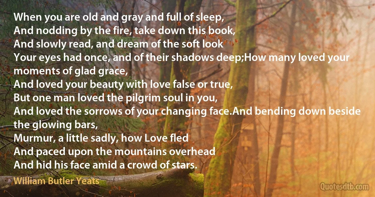 When you are old and gray and full of sleep,
And nodding by the fire, take down this book,
And slowly read, and dream of the soft look
Your eyes had once, and of their shadows deep;How many loved your moments of glad grace,
And loved your beauty with love false or true,
But one man loved the pilgrim soul in you,
And loved the sorrows of your changing face.And bending down beside the glowing bars,
Murmur, a little sadly, how Love fled
And paced upon the mountains overhead
And hid his face amid a crowd of stars. (William Butler Yeats)