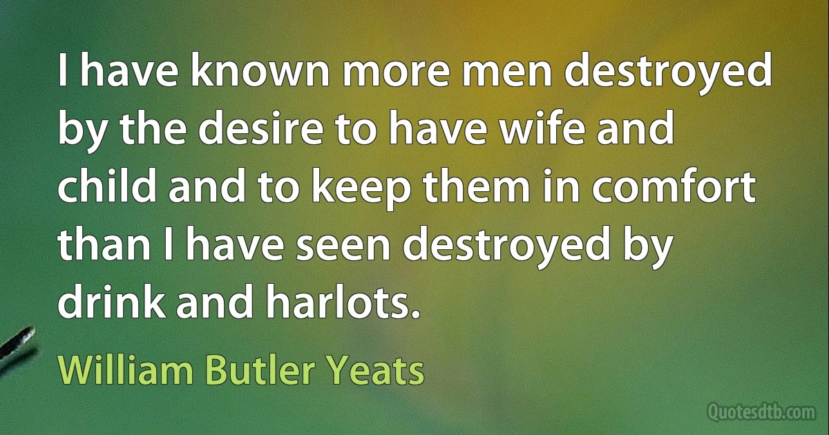 I have known more men destroyed by the desire to have wife and child and to keep them in comfort than I have seen destroyed by drink and harlots. (William Butler Yeats)