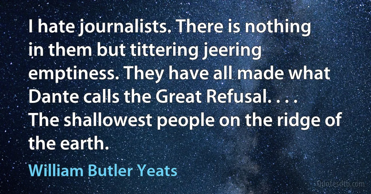 I hate journalists. There is nothing in them but tittering jeering emptiness. They have all made what Dante calls the Great Refusal. . . . The shallowest people on the ridge of the earth. (William Butler Yeats)