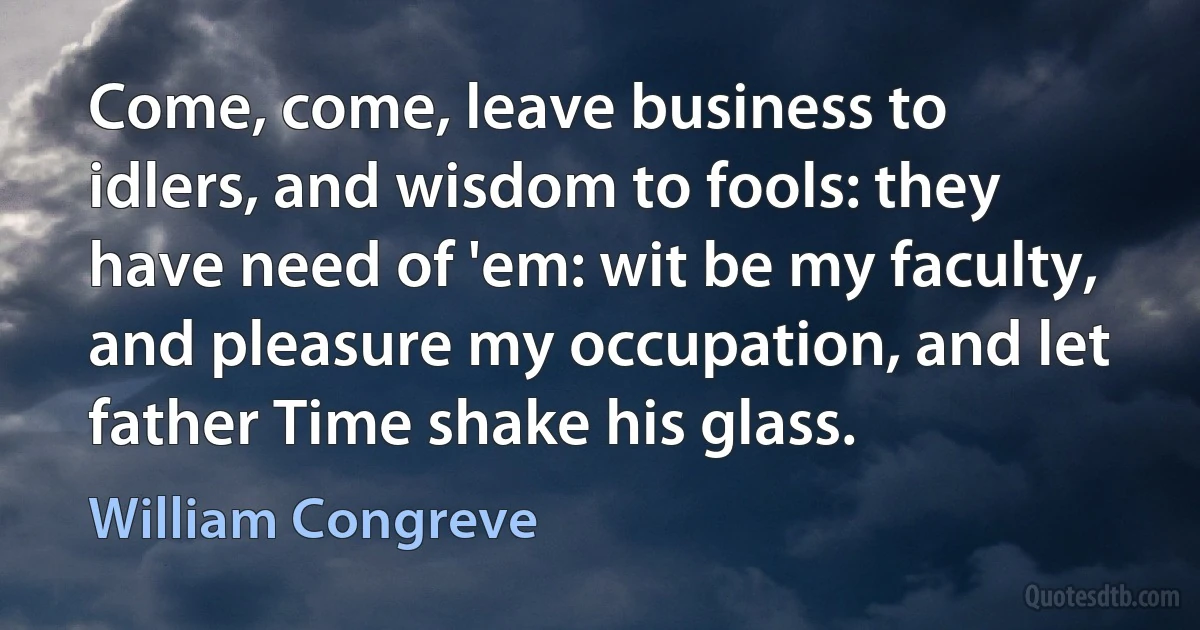 Come, come, leave business to idlers, and wisdom to fools: they have need of 'em: wit be my faculty, and pleasure my occupation, and let father Time shake his glass. (William Congreve)