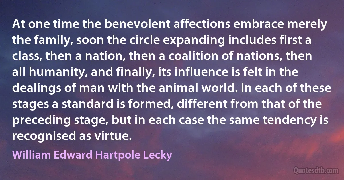 At one time the benevolent affections embrace merely the family, soon the circle expanding includes first a class, then a nation, then a coalition of nations, then all humanity, and finally, its influence is felt in the dealings of man with the animal world. In each of these stages a standard is formed, different from that of the preceding stage, but in each case the same tendency is recognised as virtue. (William Edward Hartpole Lecky)