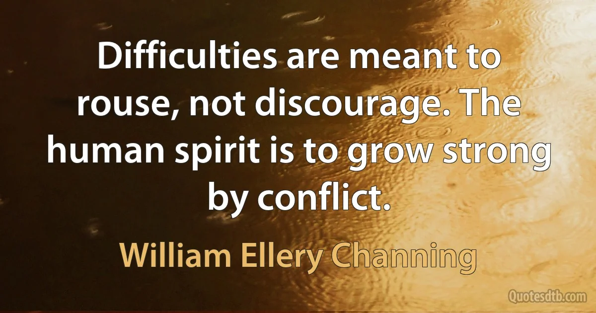 Difficulties are meant to rouse, not discourage. The human spirit is to grow strong by conflict. (William Ellery Channing)