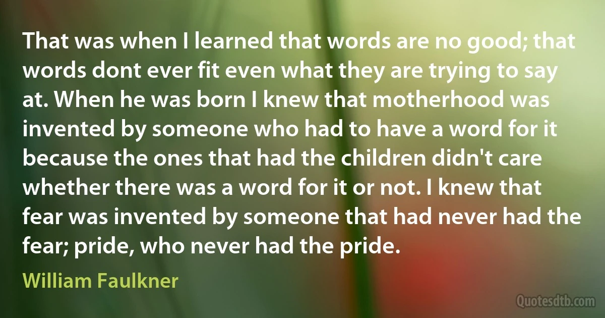 That was when I learned that words are no good; that words dont ever fit even what they are trying to say at. When he was born I knew that motherhood was invented by someone who had to have a word for it because the ones that had the children didn't care whether there was a word for it or not. I knew that fear was invented by someone that had never had the fear; pride, who never had the pride. (William Faulkner)