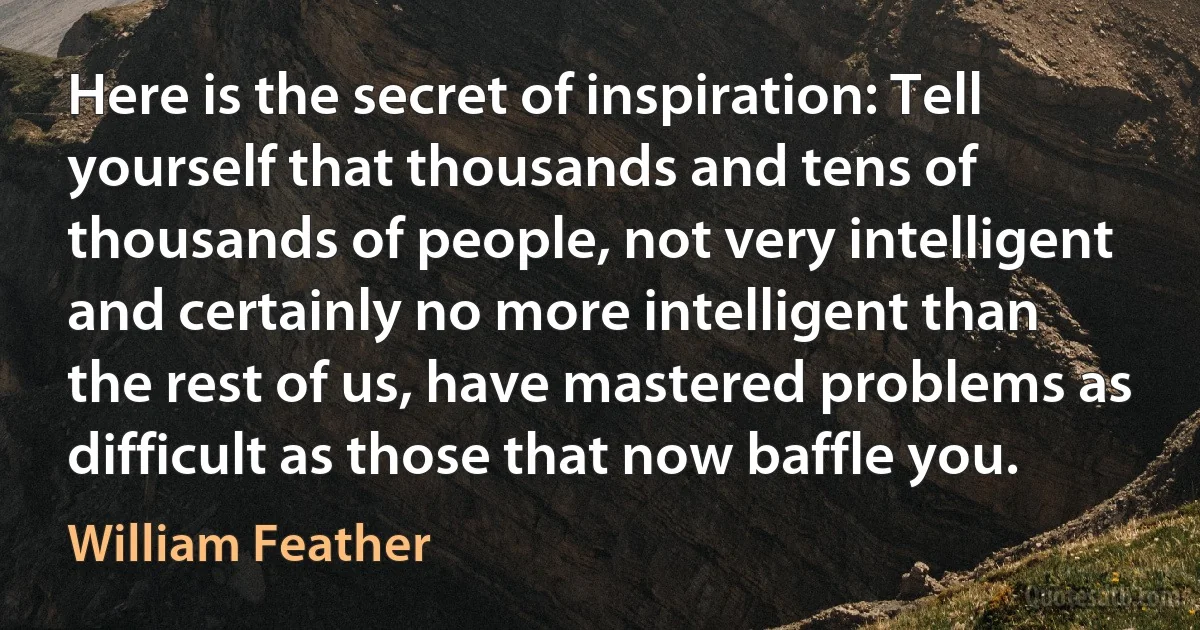 Here is the secret of inspiration: Tell yourself that thousands and tens of thousands of people, not very intelligent and certainly no more intelligent than the rest of us, have mastered problems as difficult as those that now baffle you. (William Feather)