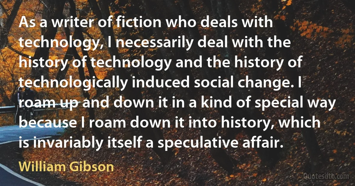 As a writer of fiction who deals with technology, I necessarily deal with the history of technology and the history of technologically induced social change. I roam up and down it in a kind of special way because I roam down it into history, which is invariably itself a speculative affair. (William Gibson)