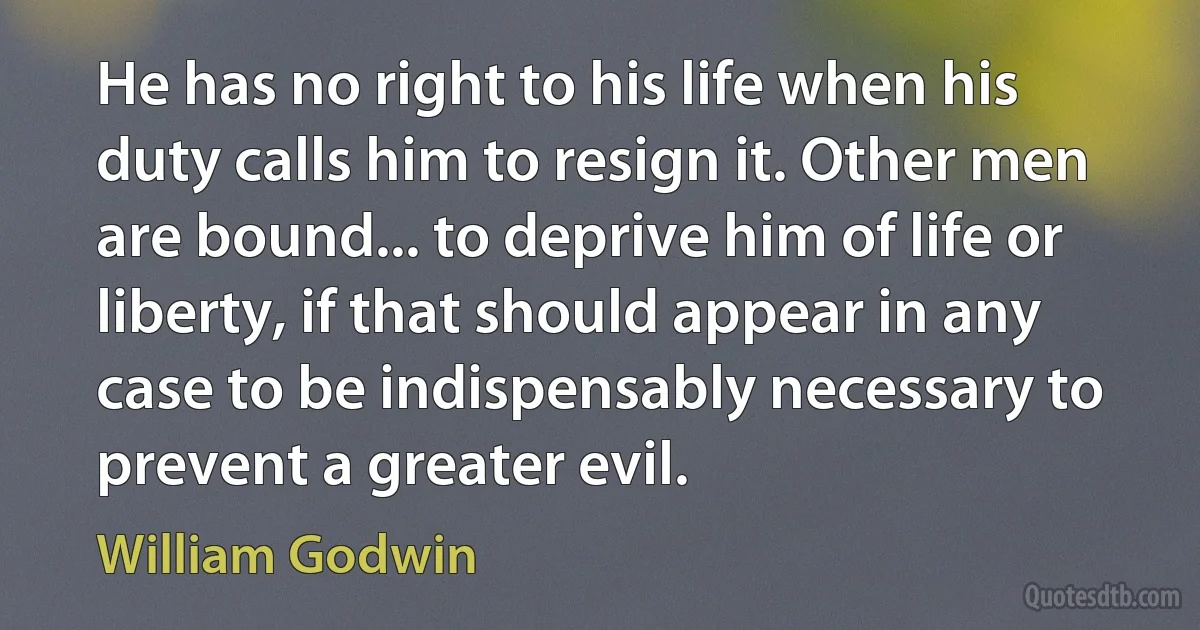 He has no right to his life when his duty calls him to resign it. Other men are bound... to deprive him of life or liberty, if that should appear in any case to be indispensably necessary to prevent a greater evil. (William Godwin)